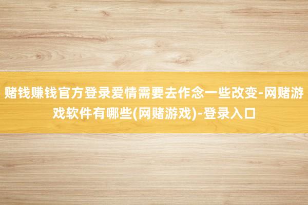 赌钱赚钱官方登录爱情需要去作念一些改变-网赌游戏软件有哪些(网赌游戏)-登录入口