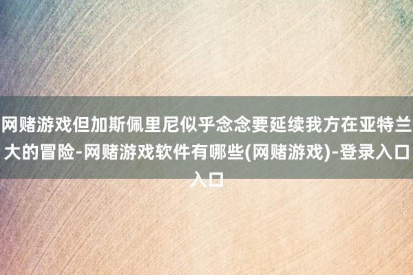 网赌游戏但加斯佩里尼似乎念念要延续我方在亚特兰大的冒险-网赌游戏软件有哪些(网赌游戏)-登录入口