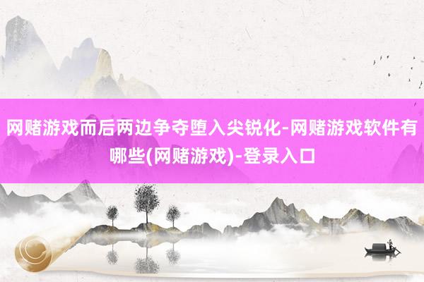 网赌游戏而后两边争夺堕入尖锐化-网赌游戏软件有哪些(网赌游戏)-登录入口