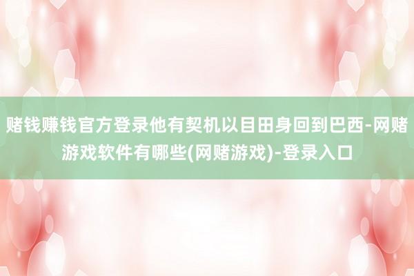 赌钱赚钱官方登录他有契机以目田身回到巴西-网赌游戏软件有哪些(网赌游戏)-登录入口