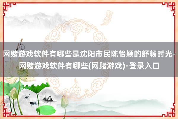 网赌游戏软件有哪些是沈阳市民陈怡颖的舒畅时光-网赌游戏软件有哪些(网赌游戏)-登录入口