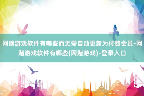 网赌游戏软件有哪些而无需自动更新为付费会员-网赌游戏软件有哪些(网赌游戏)-登录入口