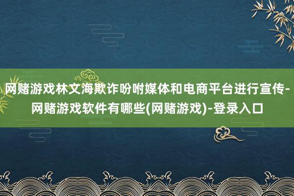 网赌游戏林文海欺诈吩咐媒体和电商平台进行宣传-网赌游戏软件有哪些(网赌游戏)-登录入口