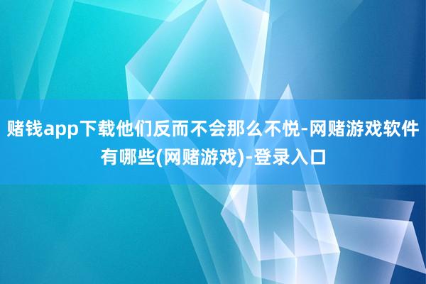 赌钱app下载他们反而不会那么不悦-网赌游戏软件有哪些(网赌游戏)-登录入口