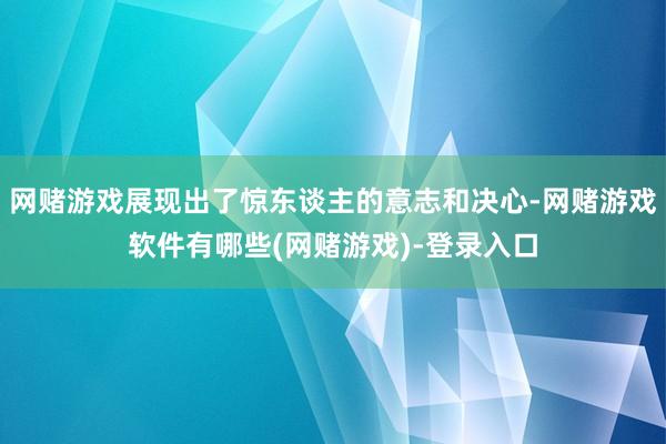 网赌游戏展现出了惊东谈主的意志和决心-网赌游戏软件有哪些(网赌游戏)-登录入口