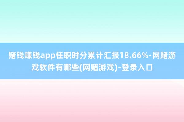 赌钱赚钱app任职时分累计汇报18.66%-网赌游戏软件有哪些(网赌游戏)-登录入口