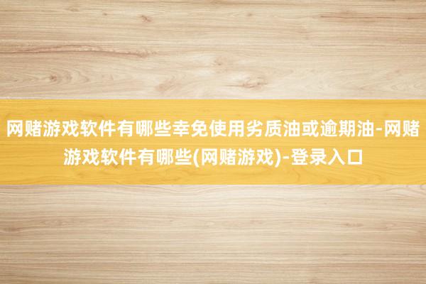 网赌游戏软件有哪些幸免使用劣质油或逾期油-网赌游戏软件有哪些(网赌游戏)-登录入口