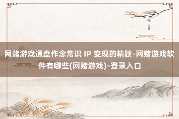 网赌游戏通盘作念常识 IP 变现的精髓-网赌游戏软件有哪些(网赌游戏)-登录入口