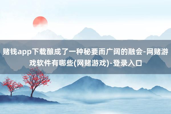 赌钱app下载酿成了一种秘要而广阔的融会-网赌游戏软件有哪些(网赌游戏)-登录入口