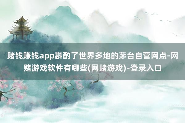 赌钱赚钱app斟酌了世界多地的茅台自营网点-网赌游戏软件有哪些(网赌游戏)-登录入口