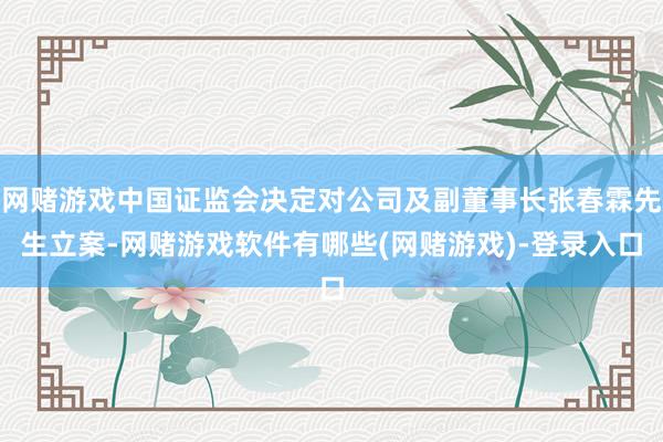 网赌游戏中国证监会决定对公司及副董事长张春霖先生立案-网赌游戏软件有哪些(网赌游戏)-登录入口