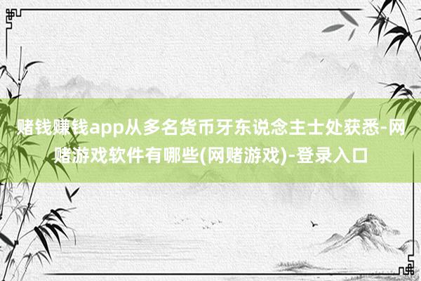 赌钱赚钱app从多名货币牙东说念主士处获悉-网赌游戏软件有哪些(网赌游戏)-登录入口