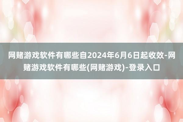 网赌游戏软件有哪些自2024年6月6日起收效-网赌游戏软件有哪些(网赌游戏)-登录入口