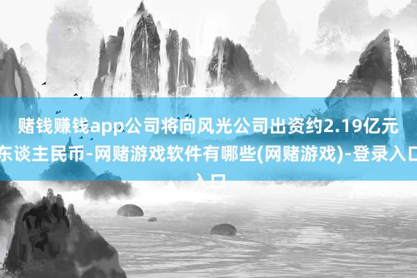 赌钱赚钱app公司将向风光公司出资约2.19亿元东谈主民币-网赌游戏软件有哪些(网赌游戏)-登录入口