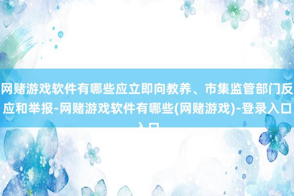 网赌游戏软件有哪些应立即向教养、市集监管部门反应和举报-网赌游戏软件有哪些(网赌游戏)-登录入口