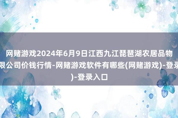 网赌游戏2024年6月9日江西九江琵琶湖农居品物流有限公司价钱行情-网赌游戏软件有哪些(网赌游戏)-登录入口