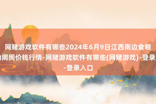 网赌游戏软件有哪些2024年6月9日江西南边食粮走动阛阓价钱行情-网赌游戏软件有哪些(网赌游戏)-登录入口