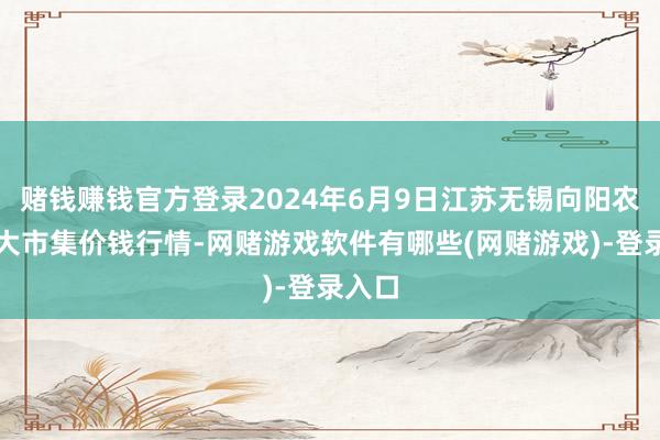 赌钱赚钱官方登录2024年6月9日江苏无锡向阳农居品大市集价钱行情-网赌游戏软件有哪些(网赌游戏)-登录入口