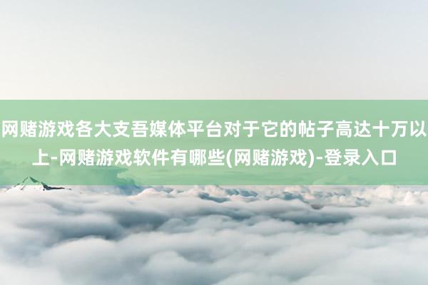 网赌游戏各大支吾媒体平台对于它的帖子高达十万以上-网赌游戏软件有哪些(网赌游戏)-登录入口