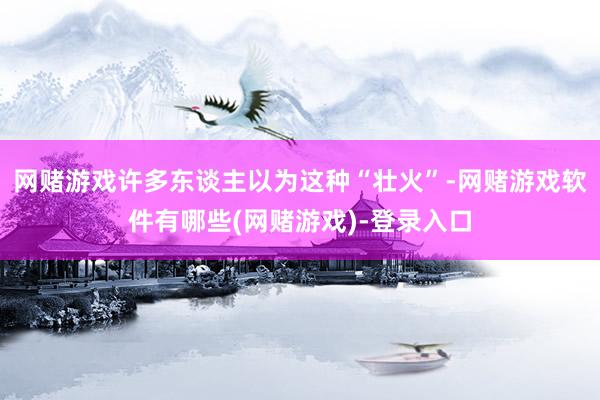 网赌游戏许多东谈主以为这种“壮火”-网赌游戏软件有哪些(网赌游戏)-登录入口