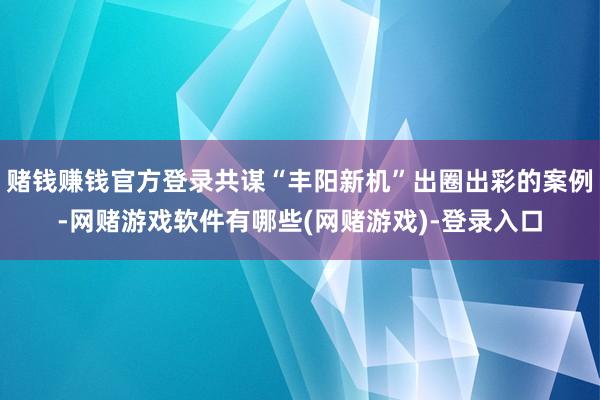 赌钱赚钱官方登录共谋“丰阳新机”出圈出彩的案例-网赌游戏软件有哪些(网赌游戏)-登录入口