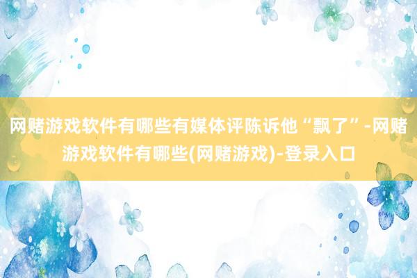 网赌游戏软件有哪些有媒体评陈诉他“飘了”-网赌游戏软件有哪些(网赌游戏)-登录入口