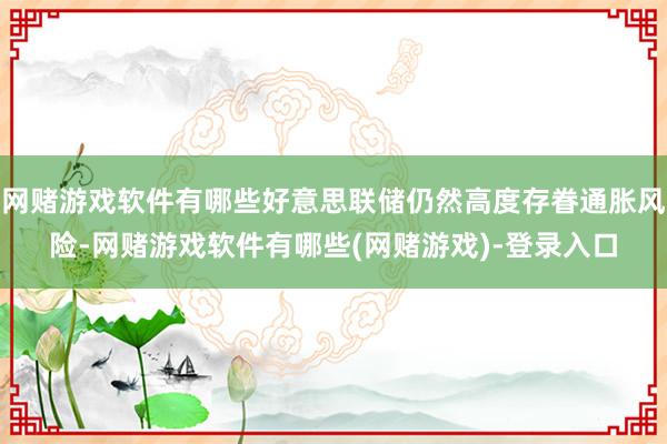 网赌游戏软件有哪些好意思联储仍然高度存眷通胀风险-网赌游戏软件有哪些(网赌游戏)-登录入口