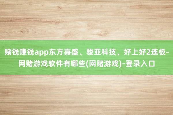 赌钱赚钱app东方嘉盛、骏亚科技、好上好2连板-网赌游戏软件有哪些(网赌游戏)-登录入口