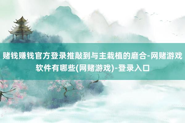 赌钱赚钱官方登录推敲到与主栽植的磨合-网赌游戏软件有哪些(网赌游戏)-登录入口