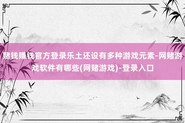 赌钱赚钱官方登录乐土还设有多种游戏元素-网赌游戏软件有哪些(网赌游戏)-登录入口