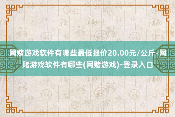 网赌游戏软件有哪些最低报价20.00元/公斤-网赌游戏软件有哪些(网赌游戏)-登录入口