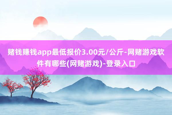 赌钱赚钱app最低报价3.00元/公斤-网赌游戏软件有哪些(网赌游戏)-登录入口