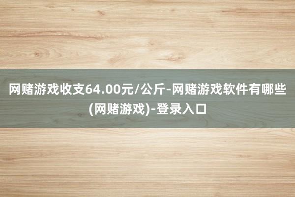 网赌游戏收支64.00元/公斤-网赌游戏软件有哪些(网赌游戏)-登录入口