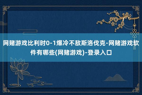 网赌游戏比利时0-1爆冷不敌斯洛伐克-网赌游戏软件有哪些(网赌游戏)-登录入口