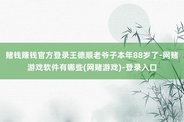 赌钱赚钱官方登录王德顺老爷子本年88岁了-网赌游戏软件有哪些(网赌游戏)-登录入口