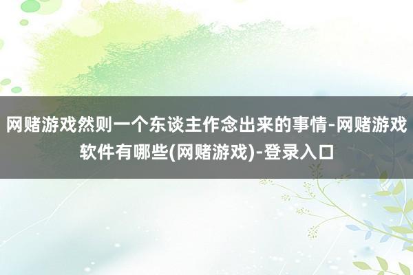 网赌游戏然则一个东谈主作念出来的事情-网赌游戏软件有哪些(网赌游戏)-登录入口