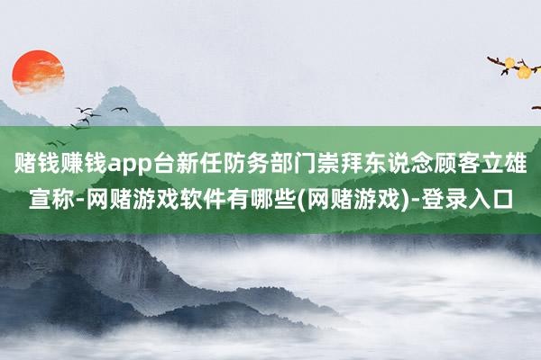 赌钱赚钱app台新任防务部门崇拜东说念顾客立雄宣称-网赌游戏软件有哪些(网赌游戏)-登录入口