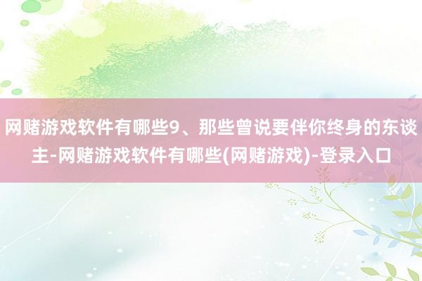 网赌游戏软件有哪些9、那些曾说要伴你终身的东谈主-网赌游戏软件有哪些(网赌游戏)-登录入口