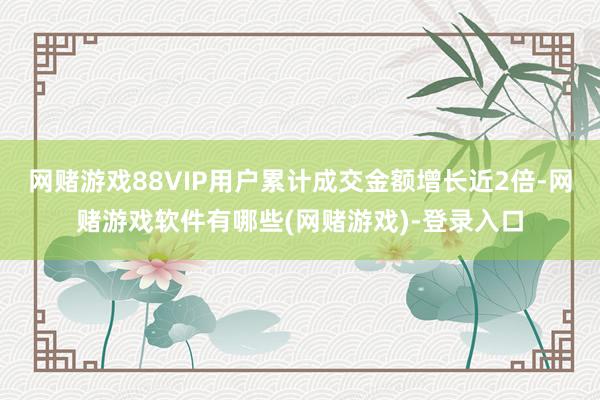 网赌游戏88VIP用户累计成交金额增长近2倍-网赌游戏软件有哪些(网赌游戏)-登录入口