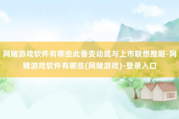 网赌游戏软件有哪些此番变动或与上市联想推敲-网赌游戏软件有哪些(网赌游戏)-登录入口