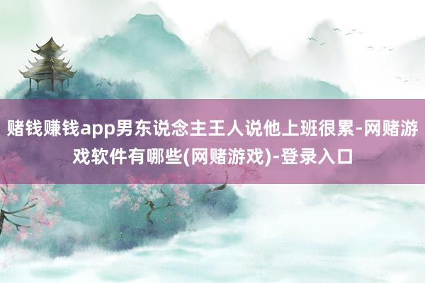 赌钱赚钱app男东说念主王人说他上班很累-网赌游戏软件有哪些(网赌游戏)-登录入口