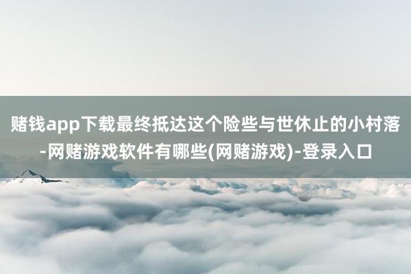 赌钱app下载最终抵达这个险些与世休止的小村落-网赌游戏软件有哪些(网赌游戏)-登录入口