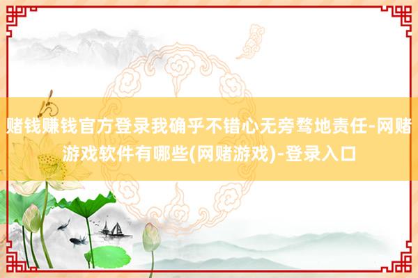 赌钱赚钱官方登录我确乎不错心无旁骛地责任-网赌游戏软件有哪些(网赌游戏)-登录入口