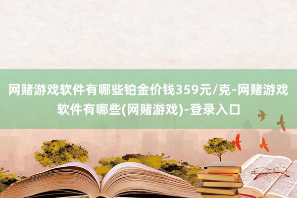 网赌游戏软件有哪些铂金价钱359元/克-网赌游戏软件有哪些(网赌游戏)-登录入口