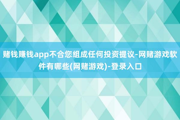 赌钱赚钱app不合您组成任何投资提议-网赌游戏软件有哪些(网赌游戏)-登录入口