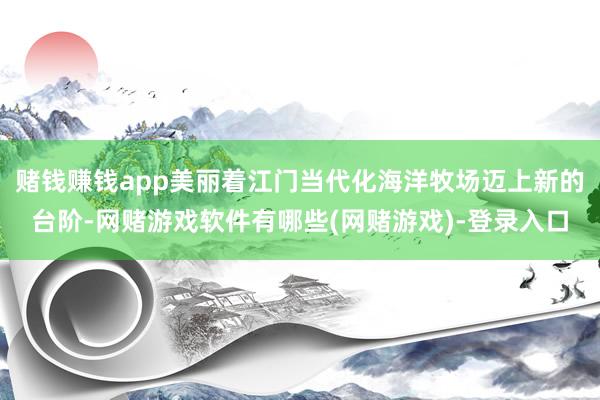 赌钱赚钱app美丽着江门当代化海洋牧场迈上新的台阶-网赌游戏软件有哪些(网赌游戏)-登录入口