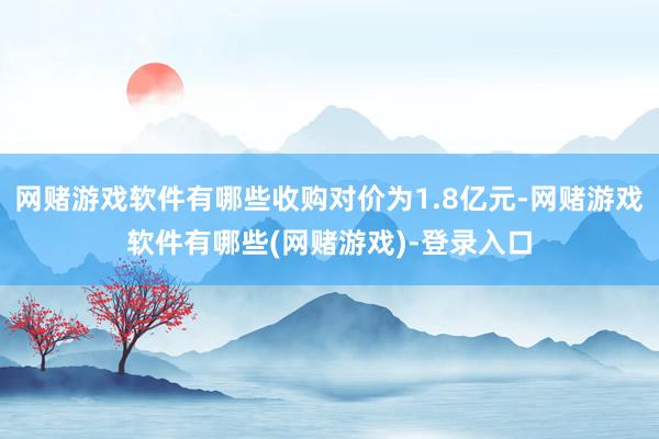 网赌游戏软件有哪些收购对价为1.8亿元-网赌游戏软件有哪些(网赌游戏)-登录入口