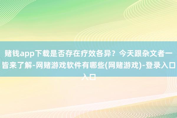 赌钱app下载是否存在疗效各异？今天跟杂文者一皆来了解-网赌游戏软件有哪些(网赌游戏)-登录入口