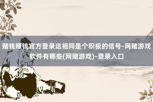 赌钱赚钱官方登录这相同是个积极的信号-网赌游戏软件有哪些(网赌游戏)-登录入口