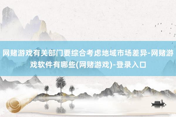 网赌游戏有关部门要综合考虑地域市场差异-网赌游戏软件有哪些(网赌游戏)-登录入口